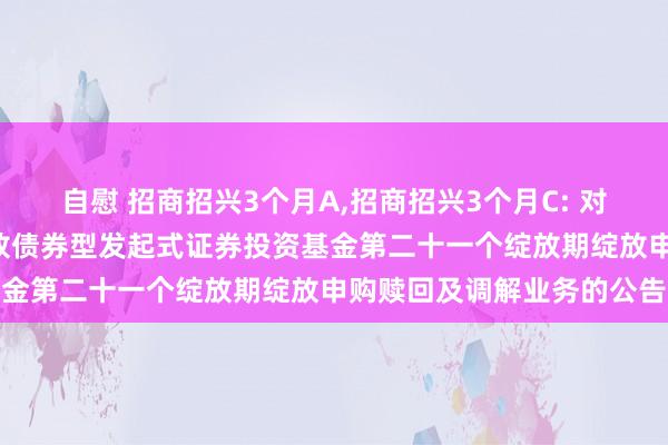 自慰 招商招兴3个月A，招商招兴3个月C: 对于招商招兴3个月按时绽放债券型发起式证券投资基金第二十一个绽放期绽放申购赎回及调解业务的公告