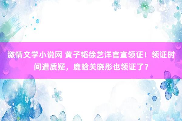 激情文学小说网 黄子韬徐艺洋官宣领证！领证时间遭质疑，鹿晗关晓彤也领证了？