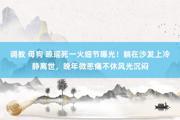 调教 母狗 琼瑶死一火细节曝光！躺在沙发上冷静离世，晚年微恙痛不休风光沉闷