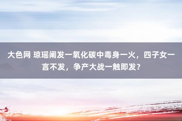 大色网 琼瑶阐发一氧化碳中毒身一火，四子女一言不发，争产大战一触即发？