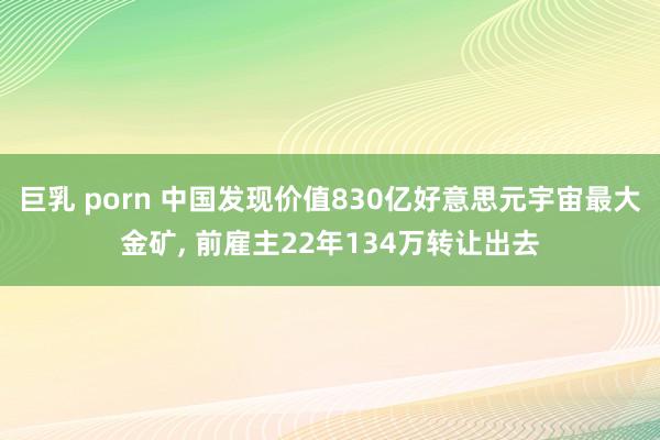 巨乳 porn 中国发现价值830亿好意思元宇宙最大金矿， 前雇主22年134万转让出去