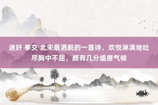 迷奸 拳交 北宋最洒脱的一首诗，欢悦淋漓地吐尽胸中不屈，颇有几分盛唐气候