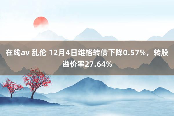 在线av 乱伦 12月4日维格转债下降0.57%，转股溢价率27.64%