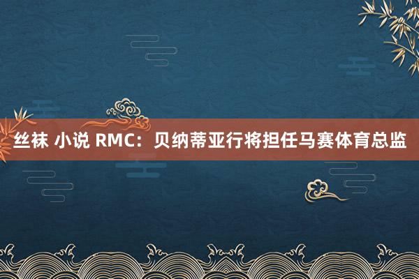 丝袜 小说 RMC：贝纳蒂亚行将担任马赛体育总监