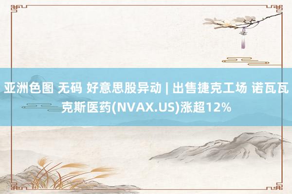 亚洲色图 无码 好意思股异动 | 出售捷克工场 诺瓦瓦克斯医药(NVAX.US)涨超12%