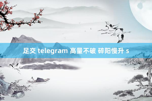 足交 telegram 高量不破 碎阳慢升 s