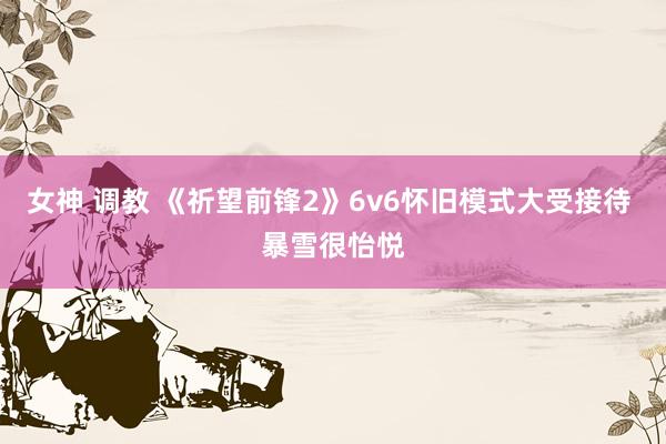 女神 调教 《祈望前锋2》6v6怀旧模式大受接待 暴雪很怡悦