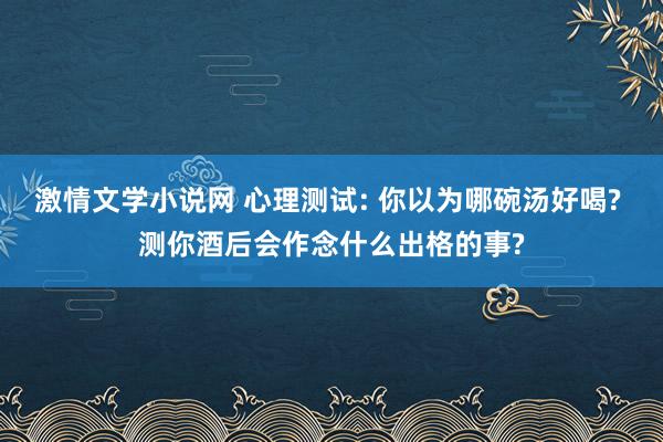 激情文学小说网 心理测试: 你以为哪碗汤好喝? 测你酒后会作念什么出格的事?