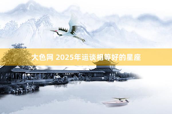 大色网 2025年运谈相等好的星座