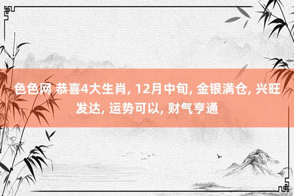 色色网 恭喜4大生肖， 12月中旬， 金银满仓， 兴旺发达， 运势可以， 财气亨通