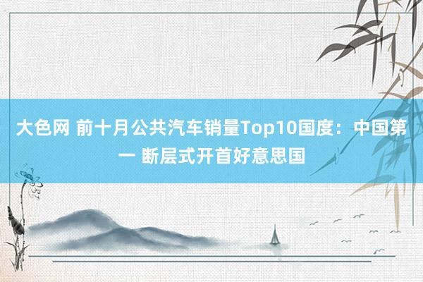 大色网 前十月公共汽车销量Top10国度：中国第一 断层式开首好意思国