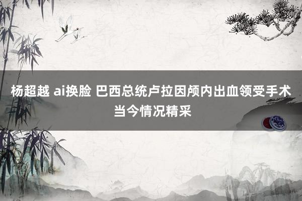 杨超越 ai换脸 巴西总统卢拉因颅内出血领受手术 当今情况精采