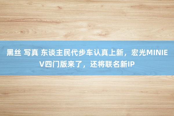 黑丝 写真 东谈主民代步车认真上新，宏光MINIEV四门版来了，还将联名新IP