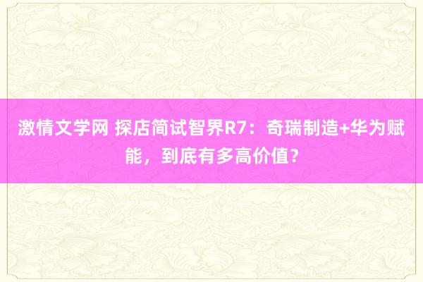 激情文学网 探店简试智界R7：奇瑞制造+华为赋能，到底有多高价值？