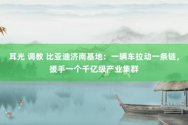 耳光 调教 比亚迪济南基地：一辆车拉动一条链，援手一个千亿级产业集群