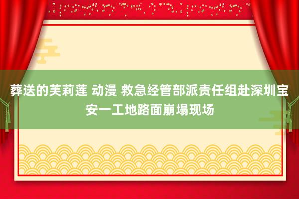 葬送的芙莉莲 动漫 救急经管部派责任组赴深圳宝安一工地路面崩塌现场