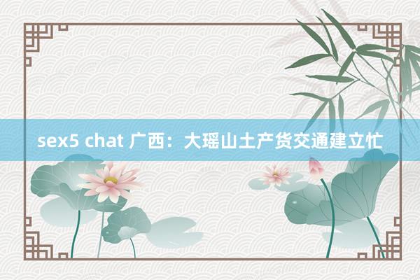 sex5 chat 广西：大瑶山土产货交通建立忙