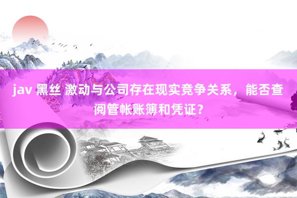 jav 黑丝 激动与公司存在现实竞争关系，能否查阅管帐账簿和凭证？