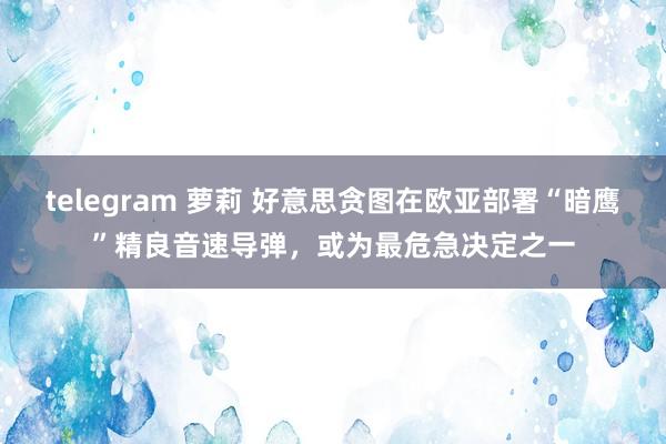 telegram 萝莉 好意思贪图在欧亚部署“暗鹰”精良音速导弹，或为最危急决定之一