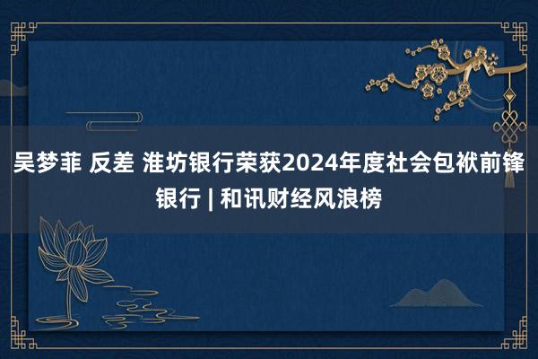 吴梦菲 反差 淮坊银行荣获2024年度社会包袱前锋银行 | 和讯财经风浪榜