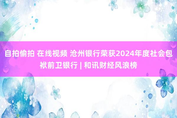 自拍偷拍 在线视频 沧州银行荣获2024年度社会包袱前卫银行 | 和讯财经风浪榜