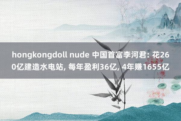 hongkongdoll nude 中国首富李河君: 花260亿建造水电站， 每年盈利36亿， 4年赚1655亿