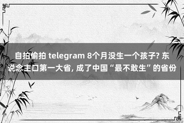 自拍偷拍 telegram 8个月没生一个孩子? 东说念主口第一大省， 成了中国“最不敢生”的省份