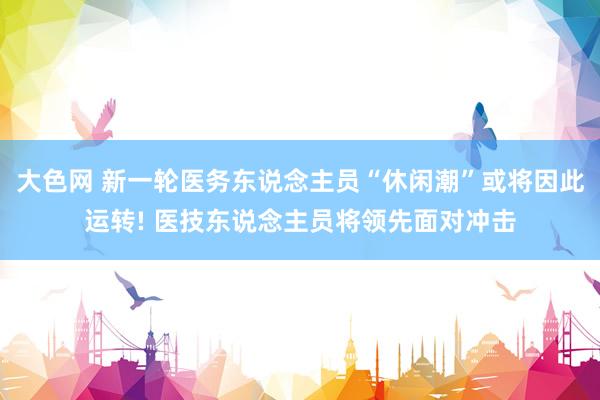 大色网 新一轮医务东说念主员“休闲潮”或将因此运转! 医技东说念主员将领先面对冲击