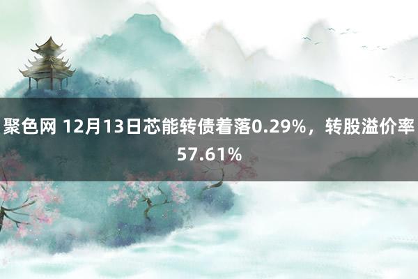 聚色网 12月13日芯能转债着落0.29%，转股溢价率57.61%