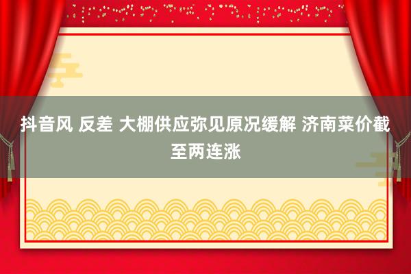 抖音风 反差 大棚供应弥见原况缓解 济南菜价截至两连涨