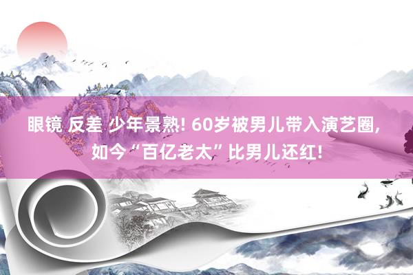 眼镜 反差 少年景熟! 60岁被男儿带入演艺圈， 如今“百亿老太”比男儿还红!