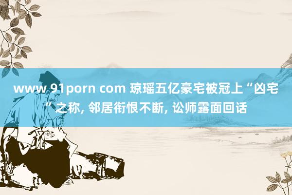 www 91porn com 琼瑶五亿豪宅被冠上“凶宅”之称， 邻居衔恨不断， 讼师露面回话