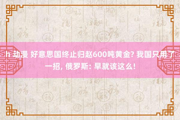 h 动漫 好意思国终止归赵600吨黄金? 我国只用了一招， 俄罗斯: 早就该这么!