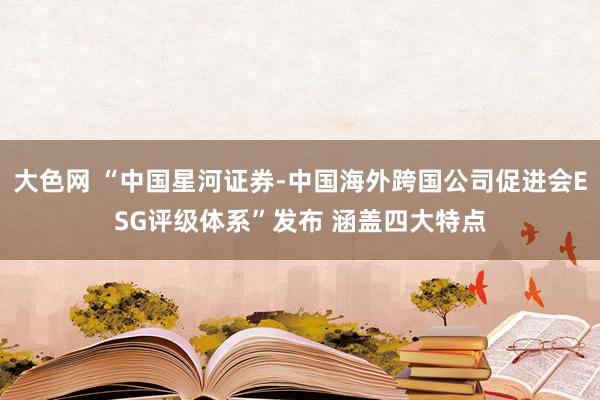 大色网 “中国星河证券-中国海外跨国公司促进会ESG评级体系”发布 涵盖四大特点