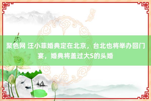 聚色网 汪小菲婚典定在北京，台北也将举办回门宴，婚典将盖过大S的头婚