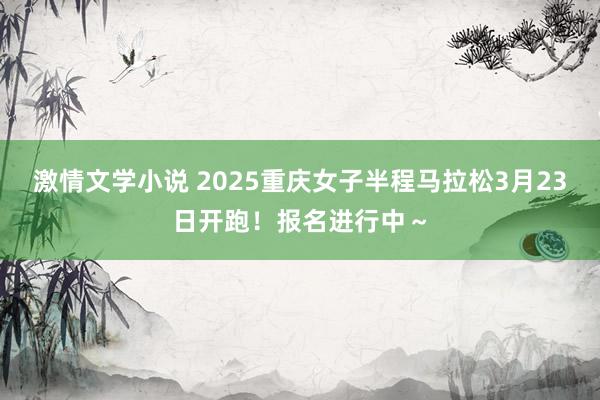 激情文学小说 2025重庆女子半程马拉松3月23日开跑！报名进行中～