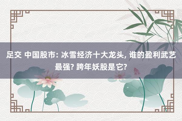 足交 中国股市: 冰雪经济十大龙头， 谁的盈利武艺最强? 跨年妖股是它?