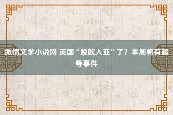 激情文学小说网 英国“脱欧入亚”了？本周将有超等事件