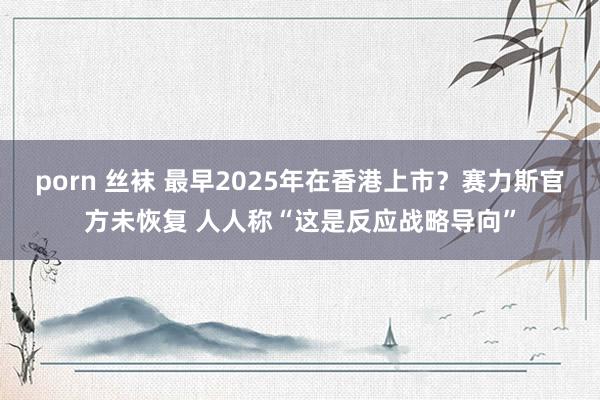 porn 丝袜 最早2025年在香港上市？赛力斯官方未恢复 人人称“这是反应战略导向”