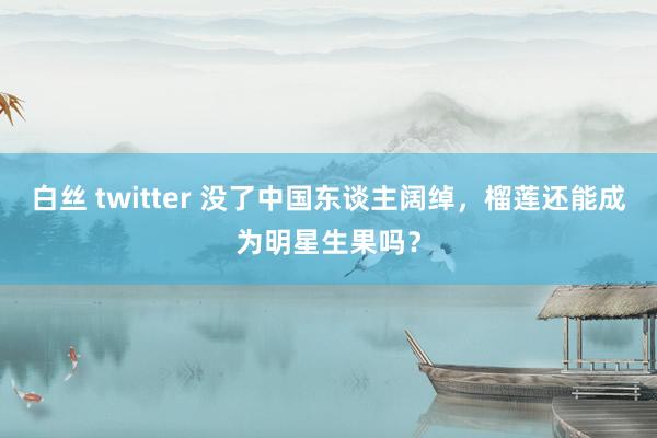 白丝 twitter 没了中国东谈主阔绰，榴莲还能成为明星生果吗？