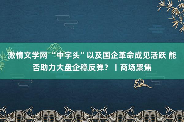 激情文学网 “中字头”以及国企革命成见活跃 能否助力大盘企稳反弹？丨商场聚焦