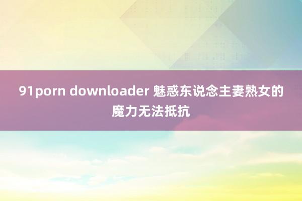 91porn downloader 魅惑东说念主妻熟女的魔力无法抵抗