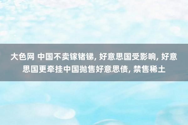 大色网 中国不卖镓锗锑， 好意思国受影响， 好意思国更牵挂中国抛售好意思债， 禁售稀土