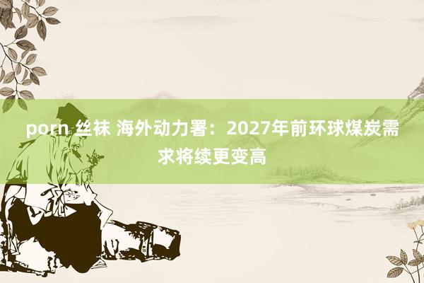 porn 丝袜 海外动力署：2027年前环球煤炭需求将续更变高