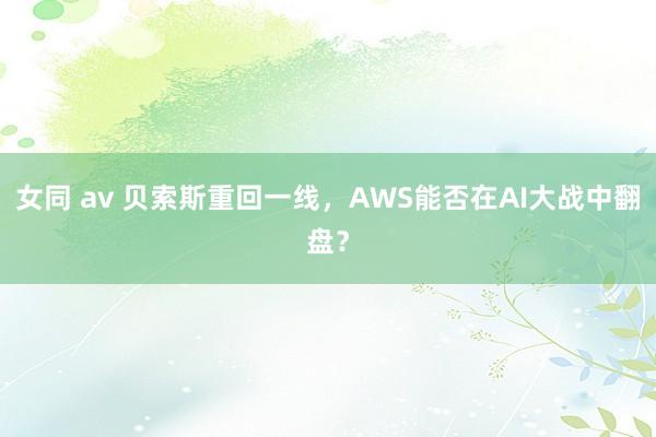 女同 av 贝索斯重回一线，AWS能否在AI大战中翻盘？