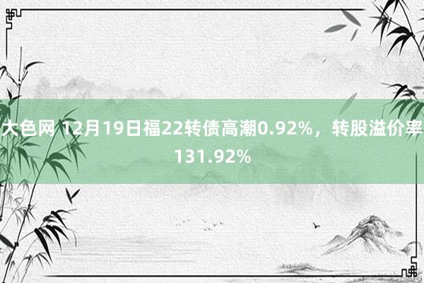 大色网 12月19日福22转债高潮0.92%，转股溢价率131.92%