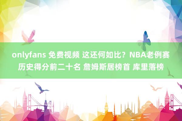 onlyfans 免费视频 这还何如比？NBA老例赛历史得分前二十名 詹姆斯居榜首 库里落榜