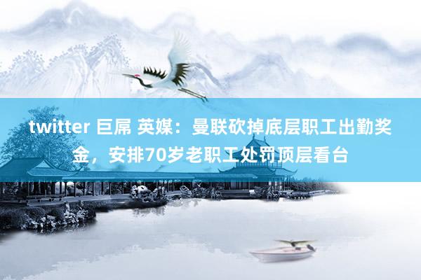 twitter 巨屌 英媒：曼联砍掉底层职工出勤奖金，安排70岁老职工处罚顶层看台