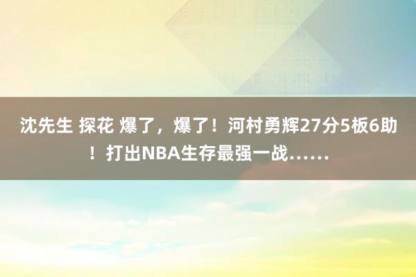 沈先生 探花 爆了，爆了！河村勇辉27分5板6助！打出NBA生存最强一战……