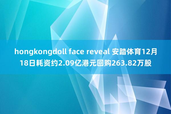 hongkongdoll face reveal 安踏体育12月18日耗资约2.09亿港元回购263.82万股